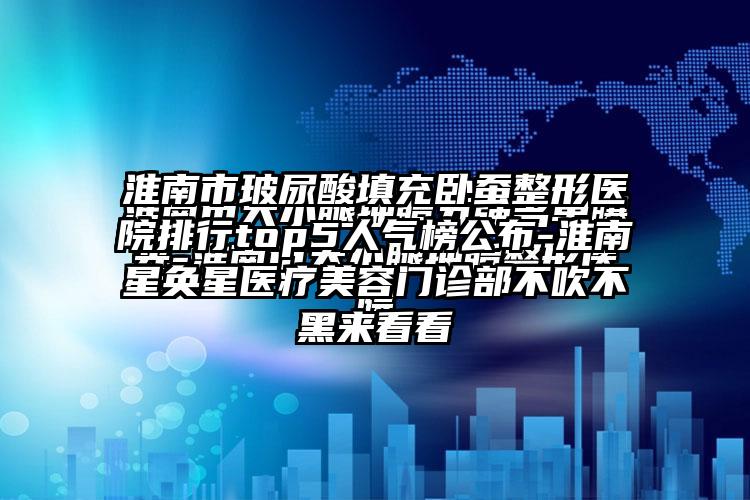 淮南市玻尿酸填充卧蚕整形医院排行top5人气榜公布-淮南星奂星医疗美容门诊部不吹不黑来看看