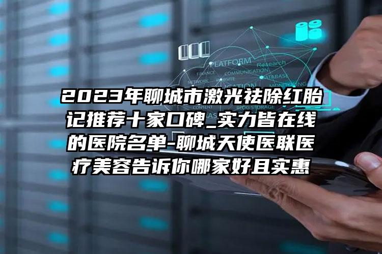 2023年聊城市激光祛除红胎记推荐十家口碑_实力皆在线的医院名单-聊城天使医联医疗美容告诉你哪家好且实惠