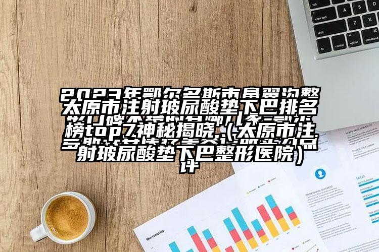 太原市注射玻尿酸垫下巴排名榜top7神秘揭晓（太原市注射玻尿酸垫下巴整形医院）