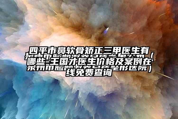 四平市鼻软骨矫正三甲医生有哪些-王国才医生价格及案例在线免费查询