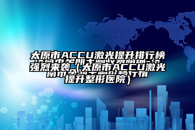 太原市ACCU激光提升排行榜强烈来袭（太原市ACCU激光提升整形医院）
