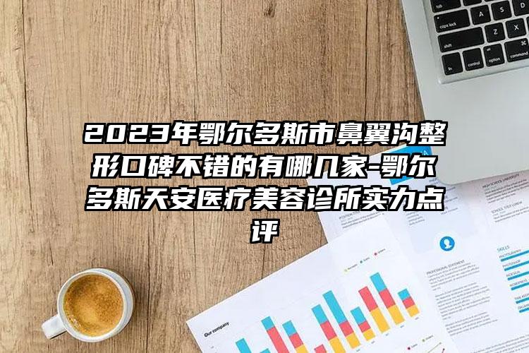 2023年鄂尔多斯市鼻翼沟整形口碑不错的有哪几家-鄂尔多斯天安医疗美容诊所实力点评