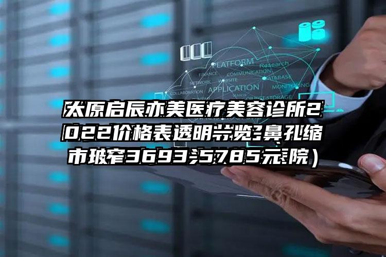 太原启辰亦美医疗美容诊所2022价格表透明一览-鼻孔缩窄3693-5785元