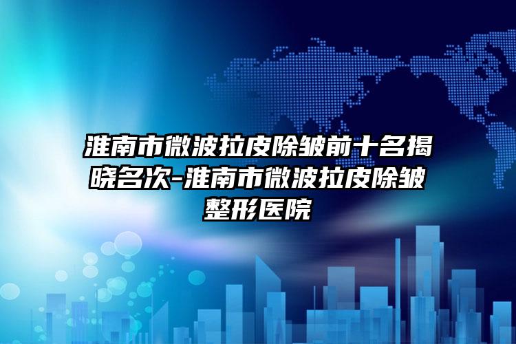 淮南市微波拉皮除皱前十名揭晓名次-淮南市微波拉皮除皱整形医院