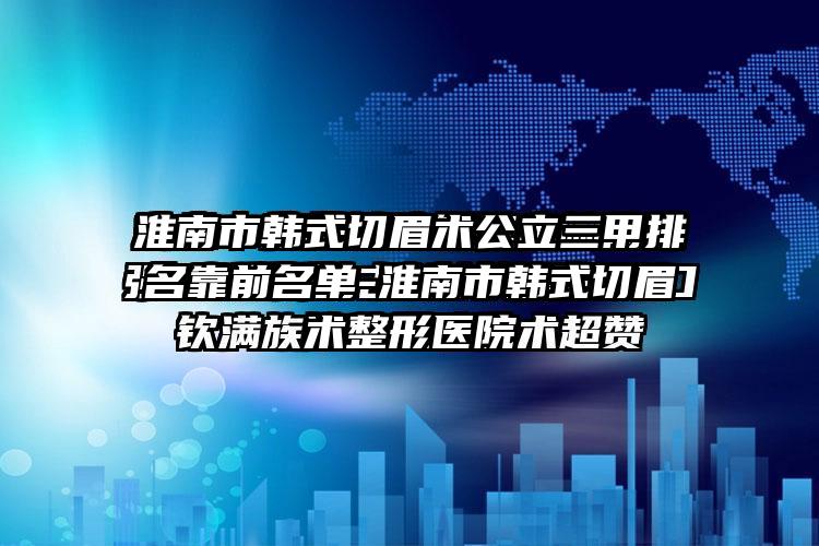 淮南市韩式切眉术公立三甲排名靠前名单-淮南市韩式切眉术整形医院