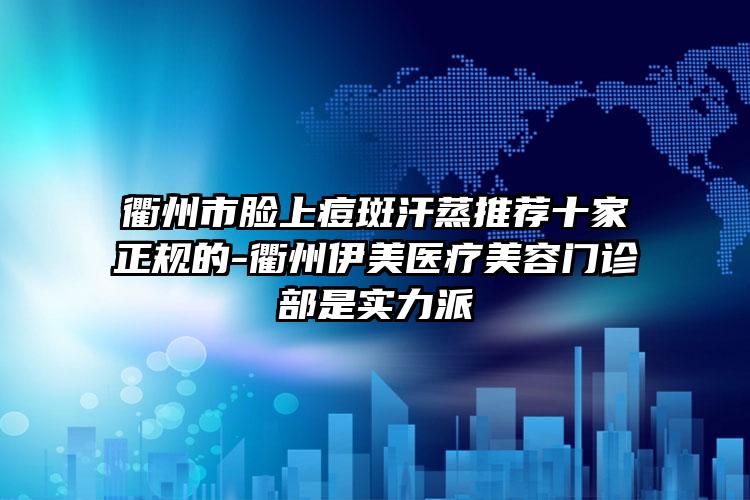 衢州市脸上痘斑汗蒸推荐十家正规的-衢州伊美医疗美容门诊部是实力派