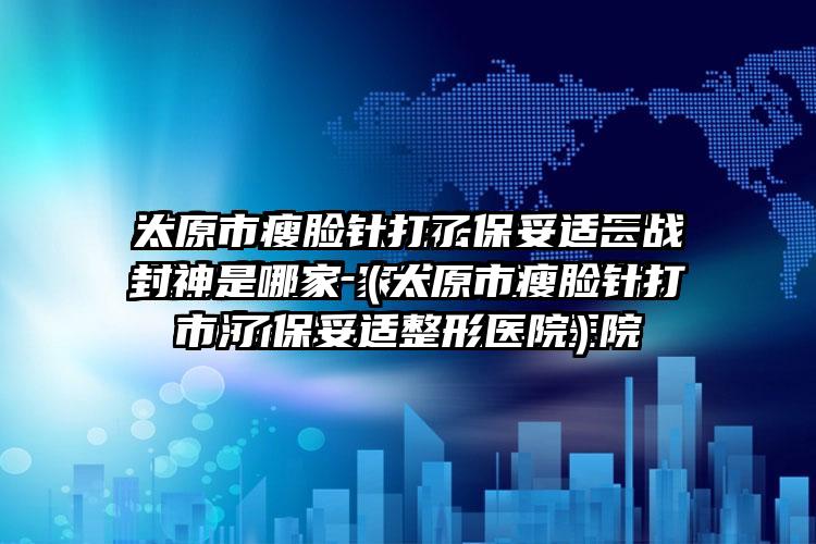 太原市瘦脸针打了保妥适一战封神是哪家（太原市瘦脸针打了保妥适整形医院）