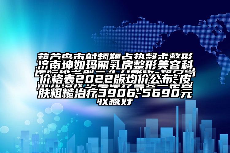 济南坤如玛丽乳房整形美容科价格表2022版均价公布-皮肤粗糙治疗3906-5690元