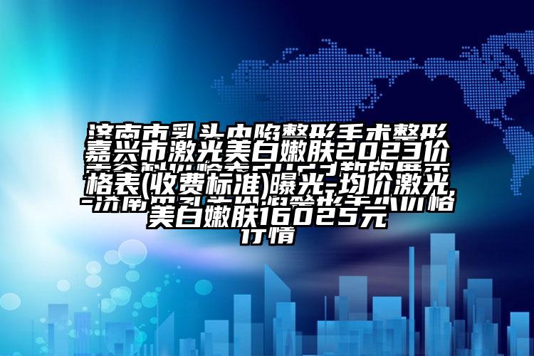 嘉兴市激光美白嫩肤2023价格表(收费标准)曝光-均价激光美白嫩肤16025元