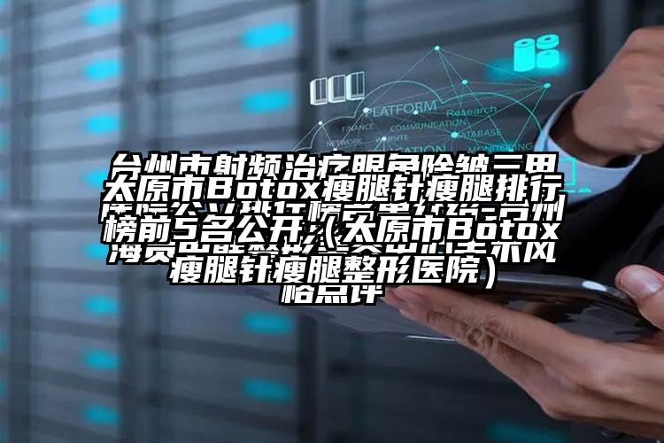 太原市Botox瘦腿针瘦腿排行榜前5名公开（太原市Botox瘦腿针瘦腿整形医院）