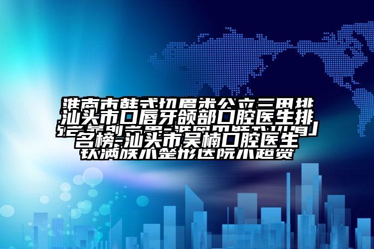 汕头市口唇牙颌部口腔医生排名榜-汕头市吴楠口腔医生