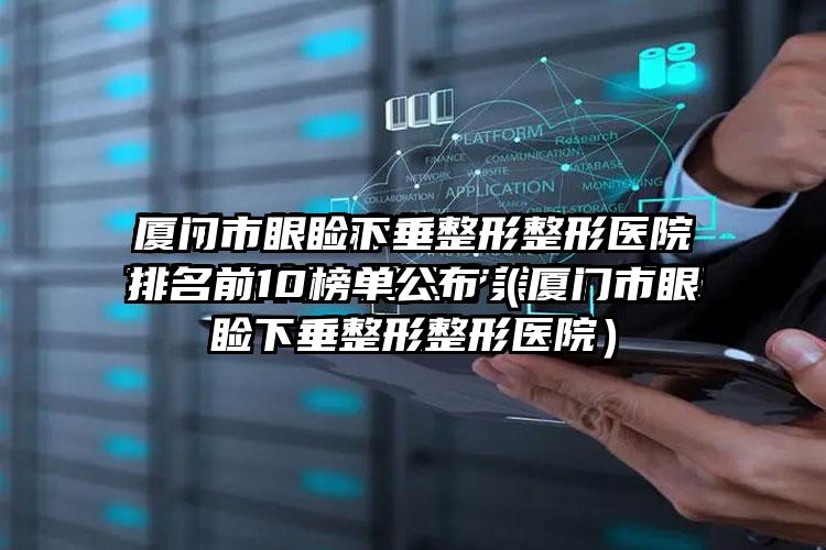 厦门市眼睑下垂整形整形医院排名前10榜单公布（厦门市眼睑下垂整形整形医院）