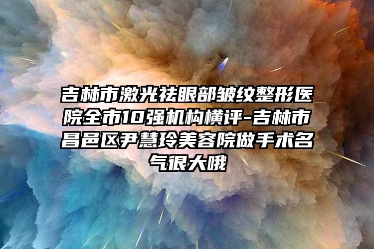 吉林市激光祛眼部皱纹整形医院全市10强机构横评-吉林市昌邑区尹慧玲美容院做手术名气很大哦