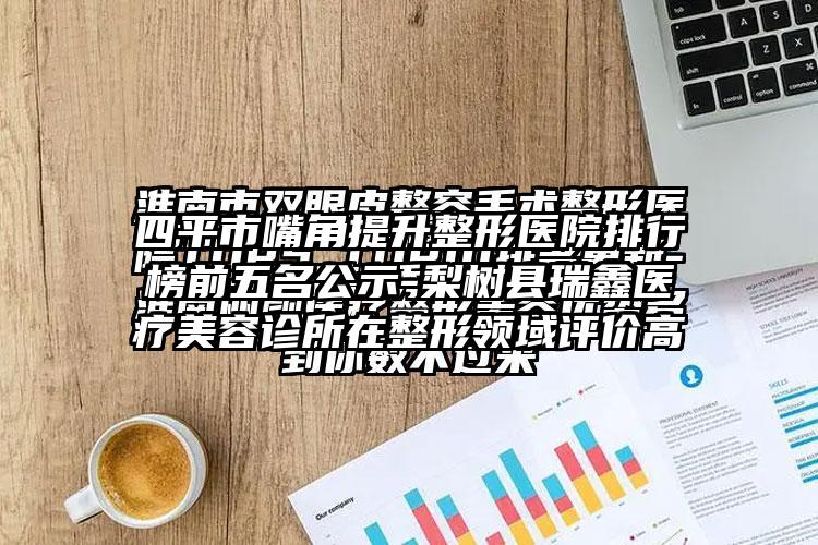 四平市嘴角提升整形医院排行榜前五名公示-梨树县瑞鑫医疗美容诊所在整形领域评价高