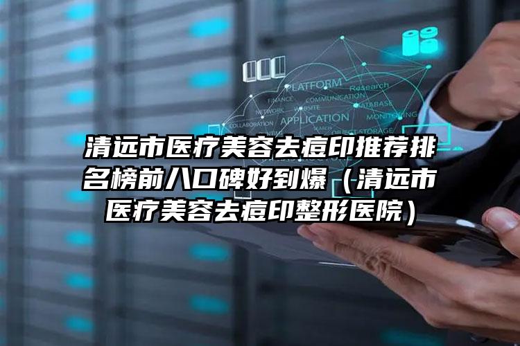 清远市医疗美容去痘印推荐排名榜前八口碑好到爆（清远市医疗美容去痘印整形医院）