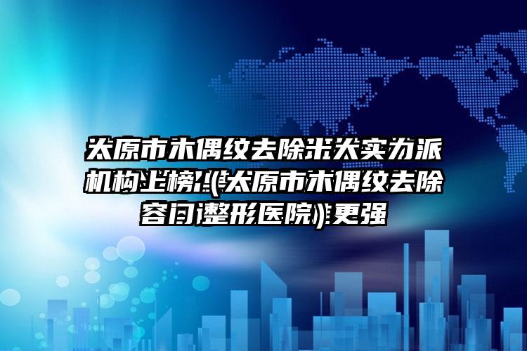 太原市木偶纹去除十大实力派机构上榜（太原市木偶纹去除整形医院）