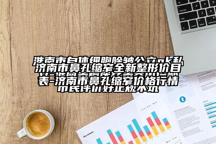 济南市鼻孔缩窄全新整形价目表-济南市鼻孔缩窄价格行情