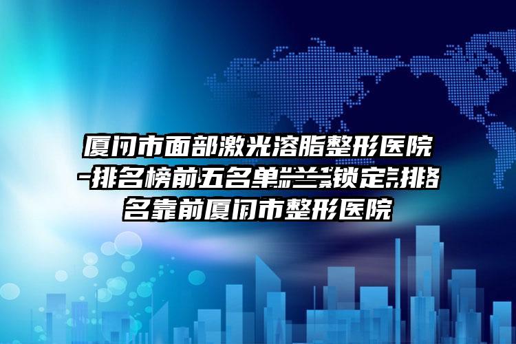 厦门市面部激光溶脂整形医院排名榜前五名单一一锁定-排名靠前厦门市整形医院