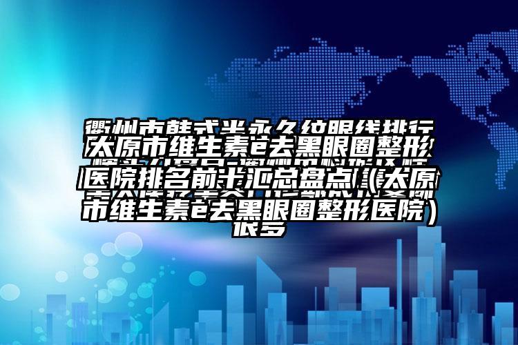 太原市维生素e去黑眼圈整形医院排名前十汇总盘点（太原市维生素e去黑眼圈整形医院）
