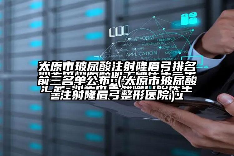 太原市玻尿酸注射隆眉弓排名前三名单公布（太原市玻尿酸注射隆眉弓整形医院）