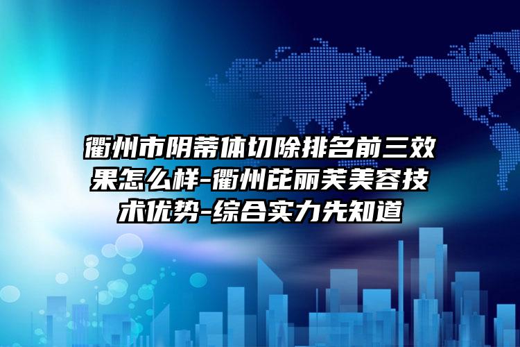 衢州市阴蒂体切除排名前三效果怎么样-衢州芘丽芙美容技术优势-综合实力先知道