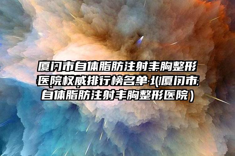 厦门市自体脂肪注射丰胸整形医院权威排行榜名单（厦门市自体脂肪注射丰胸整形医院）