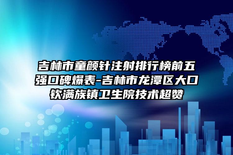 吉林市童颜针注射排行榜前五强口碑爆表-吉林市龙潭区大口钦满族镇卫生院技术超赞
