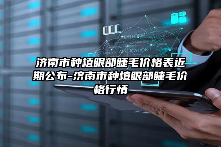 济南市种植眼部睫毛价格表近期公布-济南市种植眼部睫毛价格行情