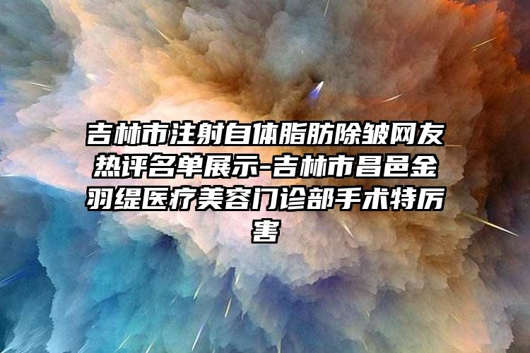 吉林市注射自体脂肪除皱网友热评名单展示-吉林市昌邑金羽缇医疗美容门诊部手术特厉害