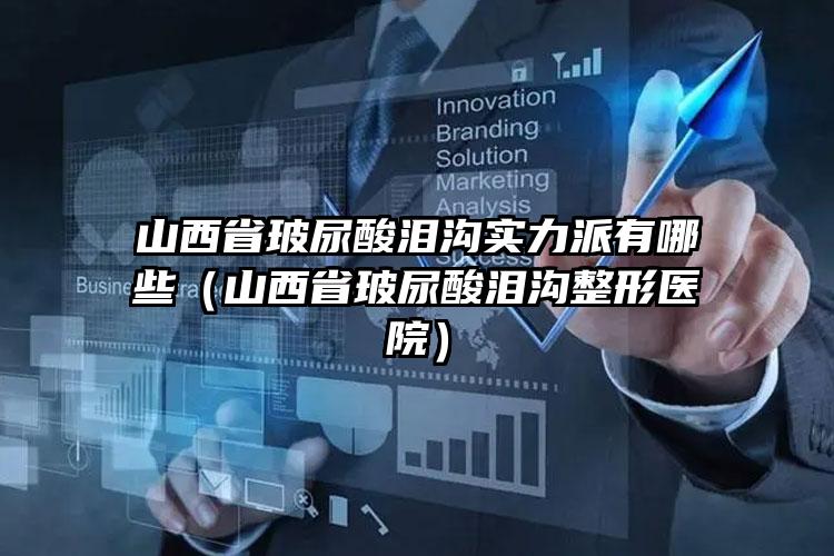 山西省玻尿酸泪沟实力派有哪些（山西省玻尿酸泪沟整形医院）