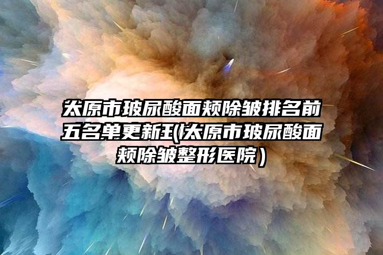 太原市玻尿酸面颊除皱排名前五名单更新（太原市玻尿酸面颊除皱整形医院）