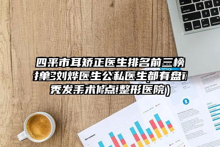 四平市耳矫正医生排名前三榜单-刘烨医生公私医生都有盘点