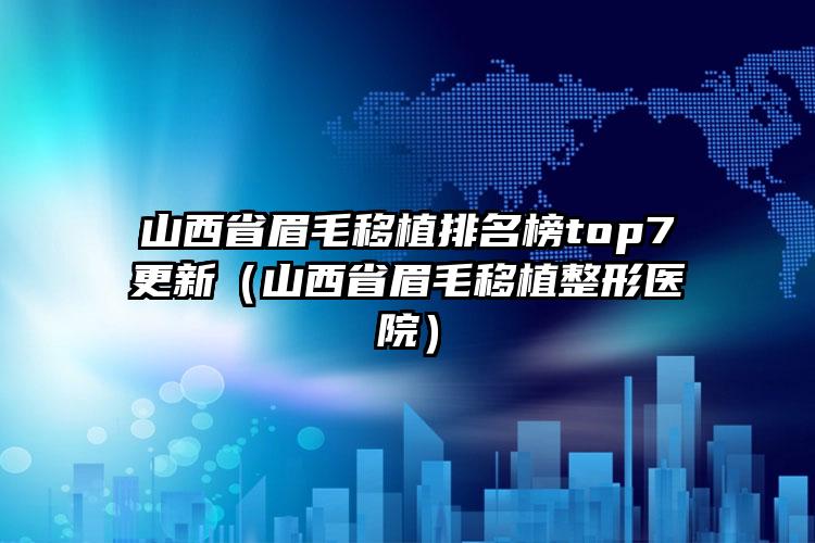 山西省眉毛移植排名榜top7更新（山西省眉毛移植整形医院）