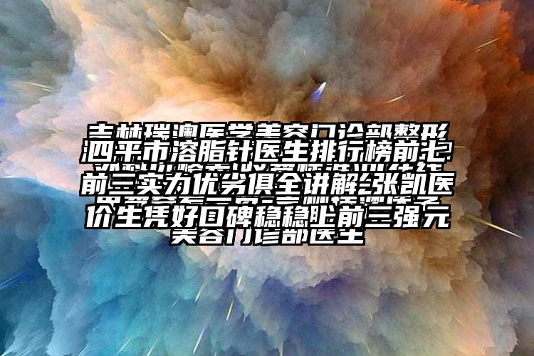 四平市溶脂针医生排行榜前七前三实力优劣俱全讲解-张凯医生凭好口碑稳稳上前三强