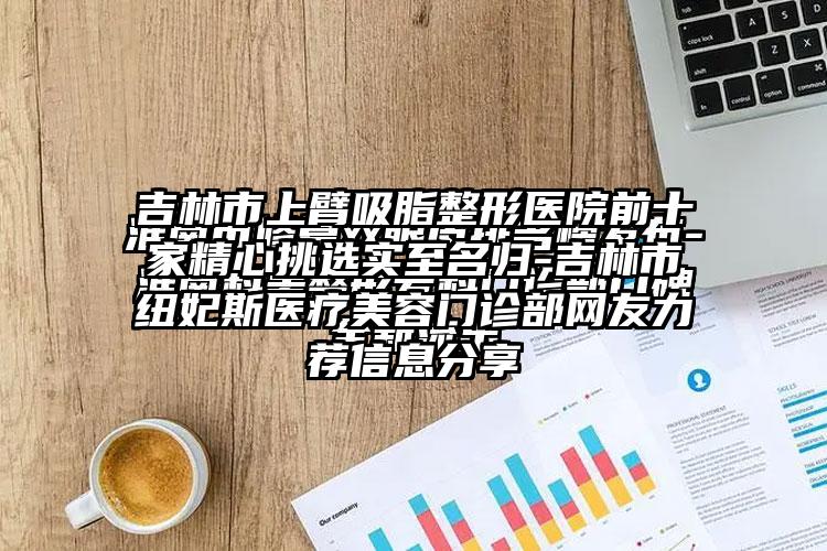 吉林市上臂吸脂整形医院前十家精心挑选实至名归-吉林市纽妃斯医疗美容门诊部网友力荐信息分享