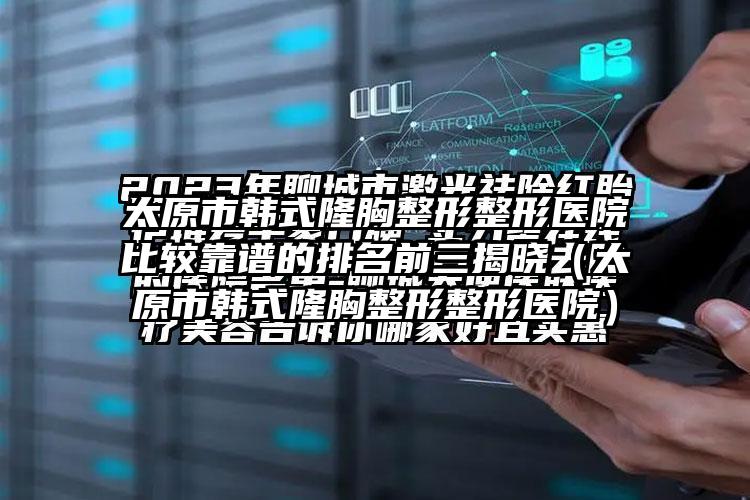 太原市韩式隆胸整形整形医院比较靠谱的排名前三揭晓（太原市韩式隆胸整形整形医院）