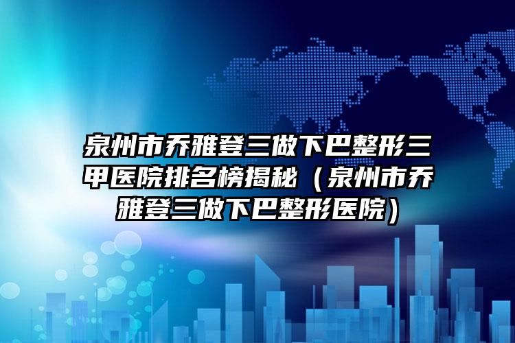 泉州市乔雅登三做下巴整形三甲医院排名榜揭秘（泉州市乔雅登三做下巴整形医院）