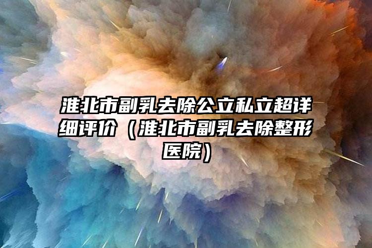 淮北市副乳去除公立私立超详细评价（淮北市副乳去除整形医院）