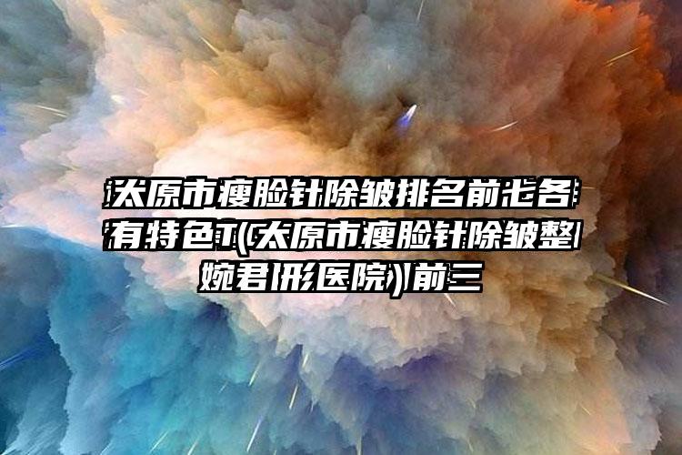 太原市瘦脸针除皱排名前七各有特色（太原市瘦脸针除皱整形医院）