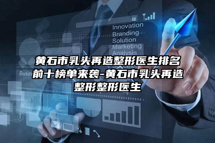 黄石市乳头再造整形医生排名前十榜单来袭-黄石市乳头再造整形整形医生