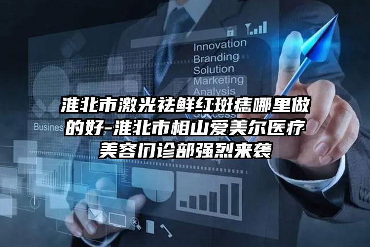 淮北市激光祛鲜红斑痣哪里做的好-淮北市相山爱美尔医疗美容门诊部强烈来袭
