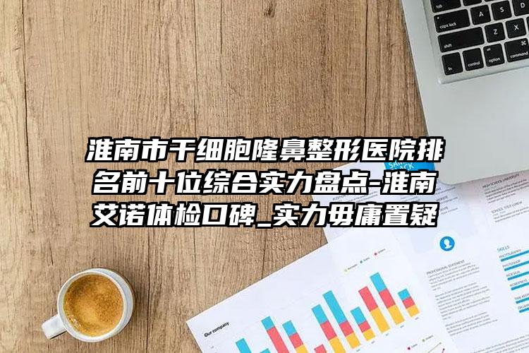淮南市干细胞隆鼻整形医院排名前十位综合实力盘点-淮南艾诺体检口碑_实力毋庸置疑