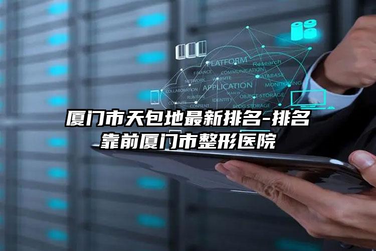 厦门市天包地最新排名-排名靠前厦门市整形医院
