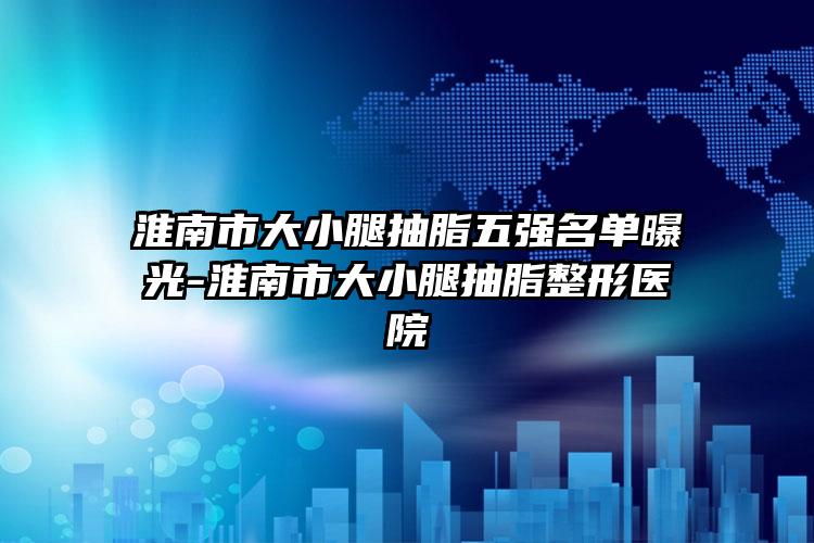 淮南市大小腿抽脂五强名单曝光-淮南市大小腿抽脂整形医院