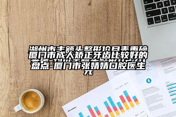 厦门市成人矫正牙齿比较好的盘点-厦门市张婧婧口腔医生
