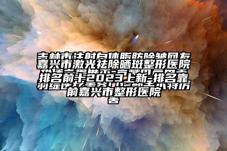 嘉兴市激光祛除晒斑整形医院排名前十2023上新-排名靠前嘉兴市整形医院