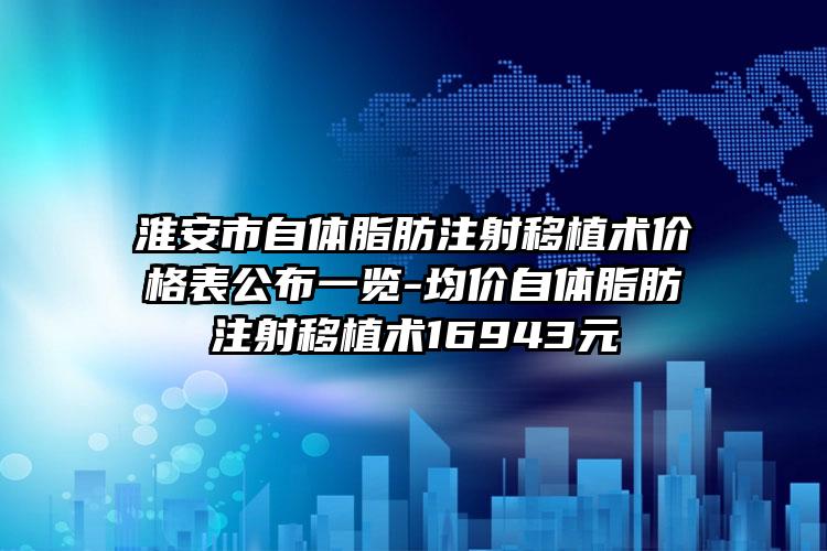 淮安市自体脂肪注射移植术价格表公布一览-均价自体脂肪注射移植术16943元
