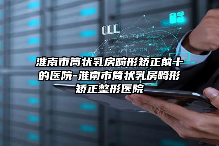 淮南市筒状乳房畸形矫正前十的医院-淮南市筒状乳房畸形矫正整形医院