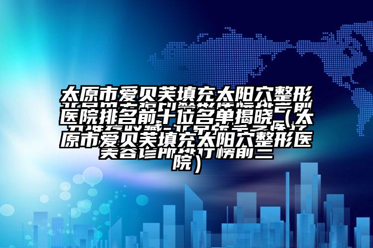 太原市爱贝芙填充太阳穴整形医院排名前十位名单揭晓（太原市爱贝芙填充太阳穴整形医院）