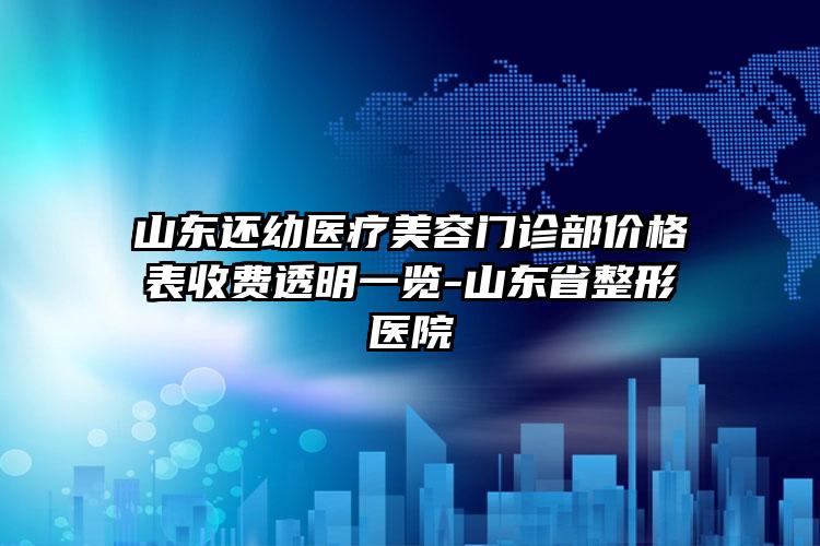 山东还幼医疗美容门诊部价格表收费透明一览-山东省整形医院